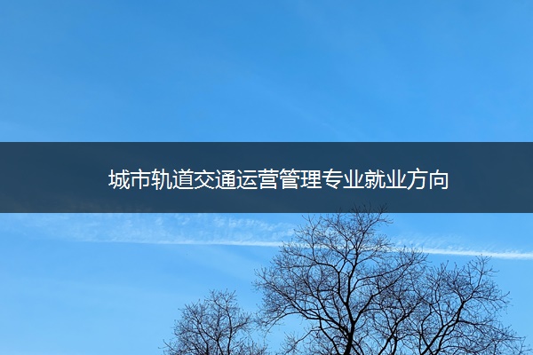 城市軌道交通運營管理就業方向 招生問答 城市軌道交通運營管理就業方向 招生問答